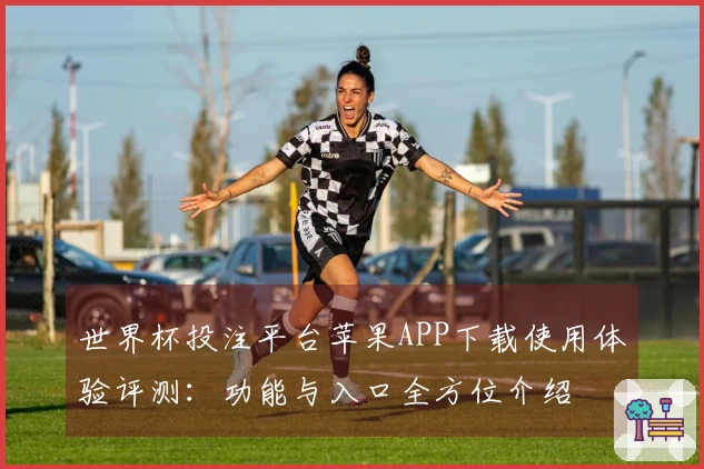 世界杯投注平台苹果APP下载使用体验评测：功能与入口全方位介绍
