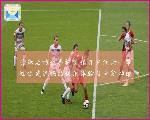 升级后的世界杯竞猜开户注册，带给你更流畅的使用体验与全新功能介绍
